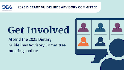 2025 Dietary Guidelines Advisory Committee. Get Involved. Attend the 2025 Dietary Guidelines Advisory Committee meetings online.